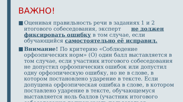 ВАЖНО! Оценивая правильность речи в заданиях 1 и 2 итогового собеседования, эксперт не должен фиксировать ошибку в том случае, если обучающийся самостоятельно её исправил. Внимание! По критерию «Соблюдение орфоэпических норм» (О) один балл выставляется в том случае, если участник итогового собеседования не допустил орфоэпических ошибок или допустил одну орфоэпическую ошибку, но не в слове, в котором постановлено ударение в тексте. Если допущена орфоэпическая ошибка в слове, в котором поставлено ударение в тексте, обучающемуся выставляется ноль баллов (участник итогового собеседования должен уметь пользоваться графическими знаками при чтении текста).