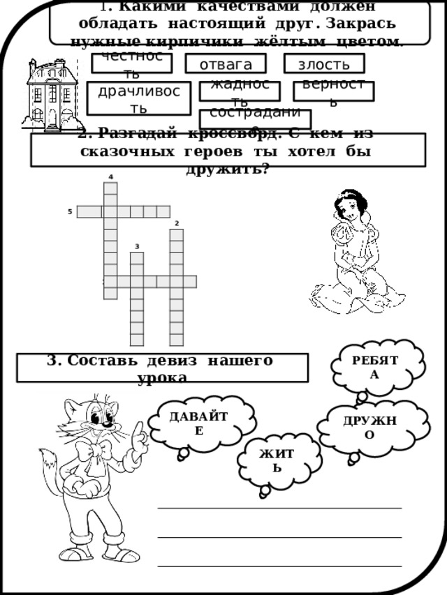 1 . Какими качествами должен обладать настоящий друг. Закрась нужные кирпичики жёлтым цветом. злость отвага честность жадность драчливость верность сострадание 2. Разгадай кроссворд. С кем из сказочных героев ты хотел бы дружить?             4 5                                                                                                                       1       3                 2                                                                                                                                           РЕБЯТА 3. Составь девиз нашего урока ДАВАЙТЕ ДРУЖНО ЖИТЬ 