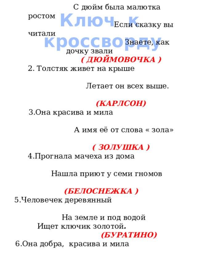 1. Родилась у мамы дочка Из прекрасного цветочка Хороша малютка просто С дюйм была малютка ростом Если сказку вы читали Знаете, как дочку звали     ( ДЮЙМОВОЧКА ) 2. Толстяк живет на крыше Летает он всех выше.       (КАРЛСОН) 3.Она красива и мила А имя её от слова « зола»    ( ЗОЛУШКА ) 4.Прогнала мачеха из дома Нашла приют у семи гномов      (БЕЛОСНЕЖКА ) 5.Человечек деревянный На земле и под водой  Ищет ключик золотой .        (БУРАТИНО) 6.Она добра, красива и мила Учила деревянного мальчишку И строгим воспитателем была За глупости бранила шалунишку ( МАЛЬВИНА ) Ключ к кроссворду 