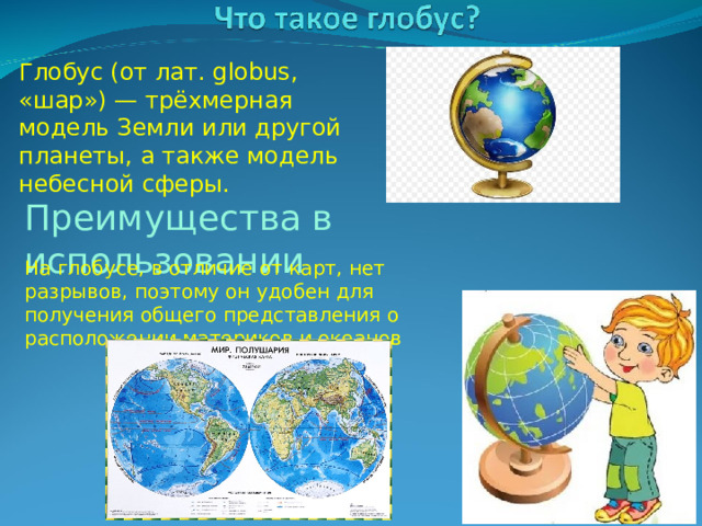 Глобус (от лат. globus, «шар») — трёхмерная модель Земли или другой планеты, а также модель небесной сферы. Преимущества в использовании На глобусе, в отличие от карт, нет разрывов, поэтому он удобен для получения общего представления о расположении материков и океанов 