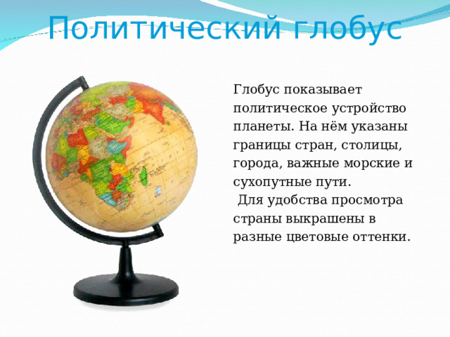 Политический глобус Глобус показывает политическое устройство планеты. На нём указаны границы стран, столицы, города, важные морские и сухопутные пути.  Для удобства просмотра страны выкрашены в разные цветовые оттенки. 