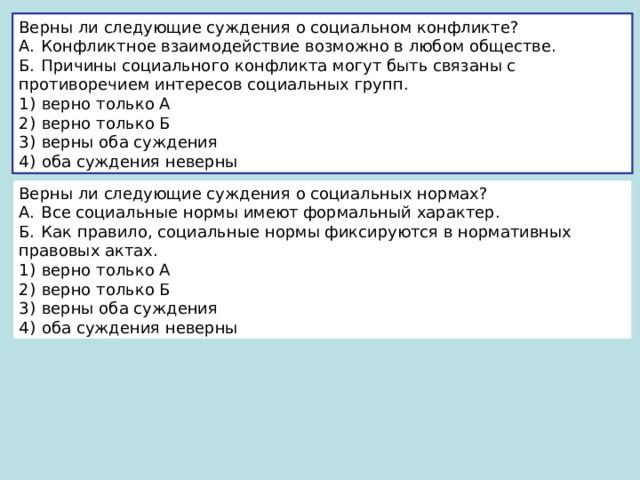 Верны ли следующие суждения о социальном конфликте? А.  Конфликтное взаимодействие возможно в любом обществе. Б.  Причины социального конфликта могут быть связаны с противоречием интересов социальных групп. 1)  верно только А 2)  верно только Б 3)  верны оба суждения 4)  оба суждения неверны Верны ли следующие суждения о социальных нормах? А.  Все социальные нормы имеют формальный характер. Б.  Как правило, социальные нормы фиксируются в нормативных правовых актах. 1)  верно только А 2)  верно только Б 3)  верны оба суждения 4)  оба суждения неверны 