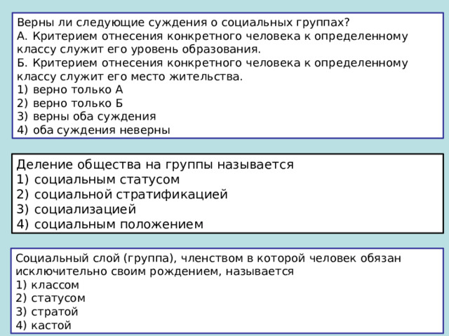 Верны ли следующие суждения о социальных группах? А.  Критерием отнесения конкретного человека к определенному классу служит его уровень образования. Б.  Критерием отнесения конкретного человека к определенному классу служит его место жительства. 1)  верно только А 2)  верно только Б 3)  верны оба суждения 4)  оба суждения неверны Деление общества на группы называется 1)  социальным статусом 2)  социальной стратификацией 3)  социализацией 4)  социальным положением Социальный слой (группа), членством в которой человек обязан исключительно своим рождением, называется 1)  классом 2)  статусом 3)  стратой 4)  кастой 