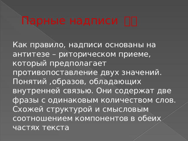 Парные надписи 春联 Как правило, надписи основаны на антитезе – риторическом приеме, который предполагает противопоставление двух значений. Понятий ,образов, обладающих внутренней связью. Они содержат две фразы с одинаковым количеством слов. Схожей структурой и смысловым соотношением компонентов в обеих частях текста 