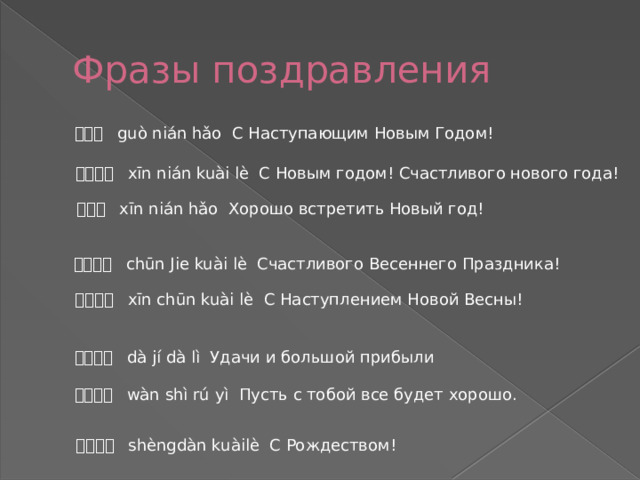 Фразы поздравления 过年好 guò nián hǎo С Наступающим Новым Годом! 新年快乐 xīn nián kuài lè С Новым годом! Счастливого нового года! 新年好 xīn nián hǎo Хорошо встретить Новый год! 春节快乐 chūn Jie kuài lè Счастливого Весеннего Праздника! 新春快乐 xīn chūn kuài lè С Наступлением Новой Весны! 大吉大利 dà jí dà lì Удачи и большой прибыли 万事如意 wàn shì rú yì Пусть с тобой все будет хорошо. 圣诞快乐 shèngdàn kuàilè С Рождеством! 