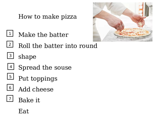 How to make pizza Make the batter Roll the batter into round shape Spread the souse Put toppings Add cheese Bake it Eat 1 2 3 4 5 6 7 