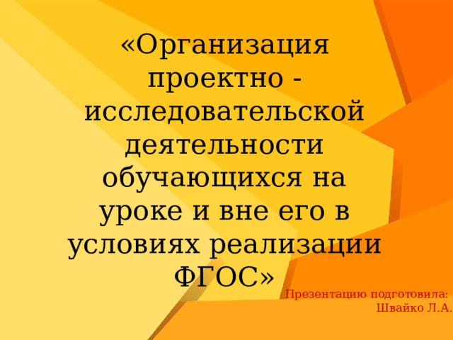 «Организация проектно - исследовательской деятельности обучающихся на уроке и вне его в условиях реализации ФГОС» Презентацию подготовила: Швайко Л.А. 