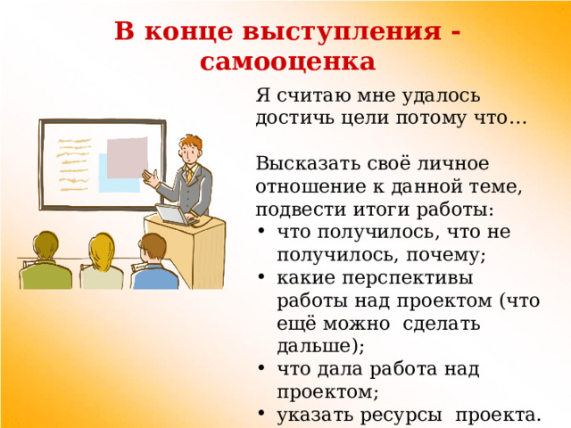 В конце выступления - самооценка Я считаю мне удалось достичь цели потому что… Высказать своё личное отношение к данной теме, подвести итоги работы: что получилось, что не получилось, почему; какие перспективы работы над проектом (что ещё можно сделать дальше); что дала работа над проектом; указать ресурсы проекта. 