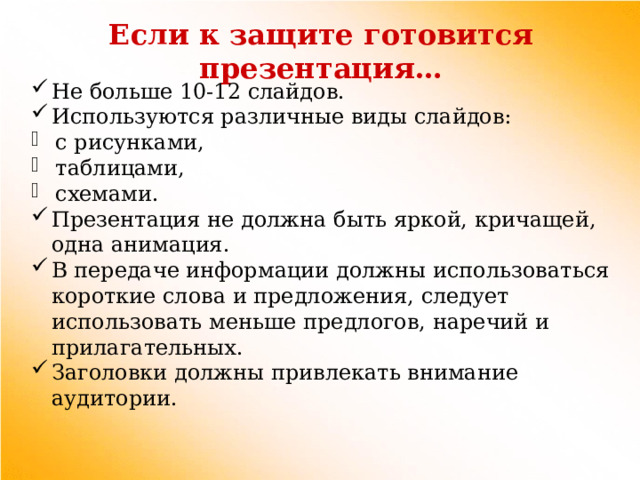 Если к защите готовится презентация… Не больше 10-12 слайдов. Используются различные виды слайдов: с рисунками, таблицами, схемами. Презентация не должна быть яркой, кричащей, одна анимация. В передаче информации должны использоваться короткие слова и предложения, следует использовать меньше предлогов, наречий и прилагательных. Заголовки должны привлекать внимание аудитории. 