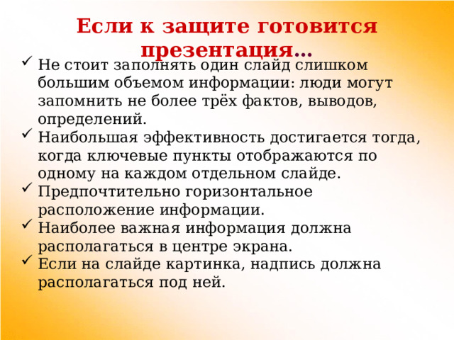 Если к защите готовится презентация … Не стоит заполнять один слайд слишком большим объемом информации: люди могут запомнить не более трёх фактов, выводов, определений. Наибольшая эффективность достигается тогда, когда ключевые пункты отображаются по одному на каждом отдельном слайде. Предпочтительно горизонтальное расположение информации. Наиболее важная информация должна располагаться в центре экрана. Если на слайде картинка, надпись должна располагаться под ней. 