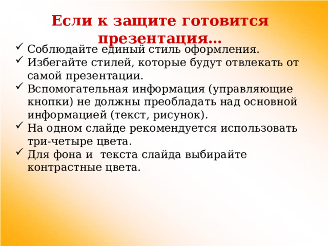 Если к защите готовится презентация… Соблюдайте единый стиль оформления. Избегайте стилей, которые будут отвлекать от самой презентации. Вспомогательная информация (управляющие кнопки) не должны преобладать над основной информацией (текст, рисунок). На одном слайде рекомендуется использовать три-четыре цвета. Для фона и текста слайда выбирайте контрастные цвета. 