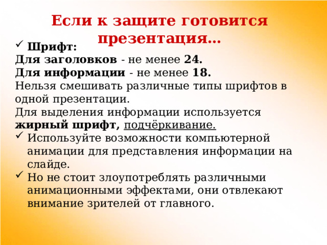 Если к защите готовится презентация… Шрифт: Для заголовков - не менее 24. Для информации - не менее 18. Нельзя смешивать различные типы шрифтов в одной презентации. Для выделения информации используется жирный шрифт, подчёркивание. Используйте возможности компьютерной анимации для представления информации на слайде. Но не стоит злоупотреблять различными анимационными эффектами, они отвлекают внимание зрителей от главного. 