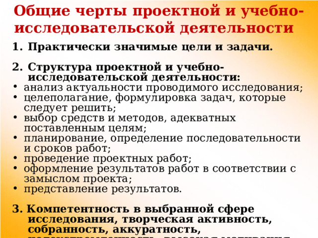 Общие черты проектной и учебно-исследовательской деятельности Практически значимые цели и задачи.  Структура проектной и учебно-исследовательской деятельности: анализ актуальности проводимого исследования; целеполагание, формулировка задач, которые следует решить; выбор средств и методов, адекватных поставленным целям; планирование, определение последовательности и сроков работ; проведение проектных работ; оформление результатов работ в соответствии с замыслом проекта; представление результатов. 3. Компетентность в выбранной сфере исследования, творческая активность, собранность, аккуратность, целеустремленность, высокая мотивация. 