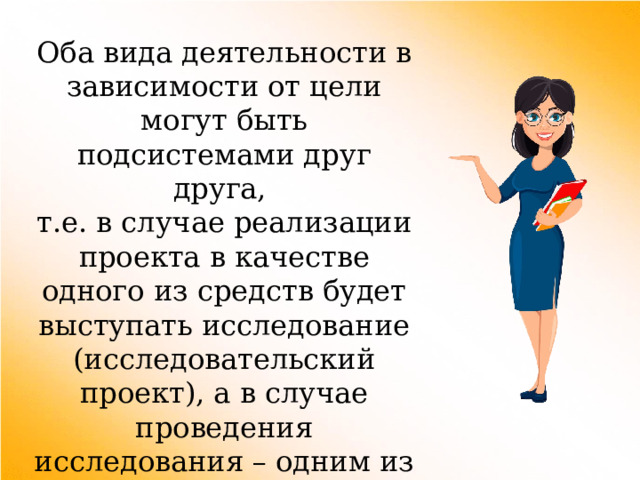 Оба вида деятельности в зависимости от цели могут быть подсистемами друг друга, т.е. в случае реализации проекта в качестве одного из средств будет выступать исследование (исследовательский проект), а в случае проведения исследования – одним из средств может быть проектирование. 