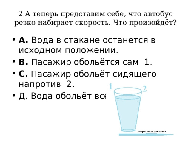 2 А теперь представим себе, что автобус резко набирает скорость. Что произойдёт? А. Вода в стакане останется в исходном положении. В. Пасажир обольётся сам 1. С. Пасажир обольёт сидящего напротив 2. Д. Вода обольёт всех 