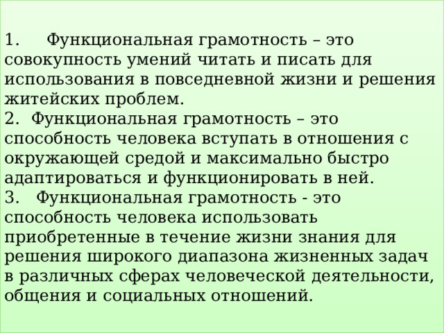  1. Функциональная грамотность – это совокупность умений читать и писать для использования в повседневной жизни и решения житейских проблем.  2. Функциональная грамотность – это способность человека вступать в отношения с окружающей средой и максимально быстро адаптироваться и функционировать в ней.  3. Функциональная грамотность - это способность человека использовать приобретенные в течение жизни знания для решения широкого диапазона жизненных задач в различных сферах человеческой деятельности, общения и социальных отношений.   