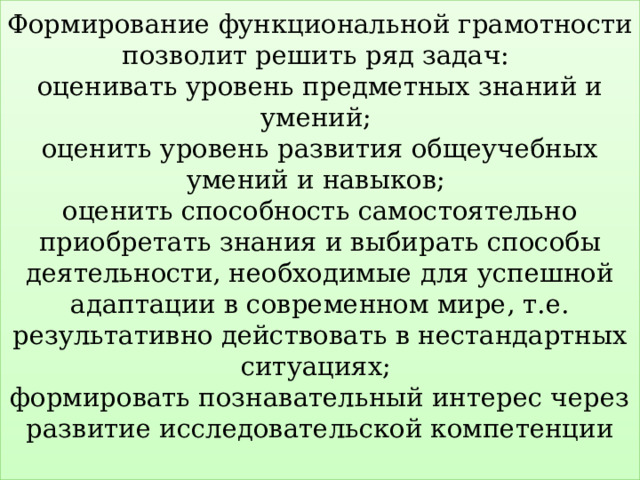 Формирование функциональной грамотности позволит решить ряд задач:  оценивать уровень предметных знаний и умений;  оценить уровень развития общеучебных умений и навыков;  оценить способность самостоятельно приобретать знания и выбирать способы деятельности, необходимые для успешной адаптации в современном мире, т.е. результативно действовать в нестандартных ситуациях;  формировать познавательный интерес через развитие исследовательской компетенции   