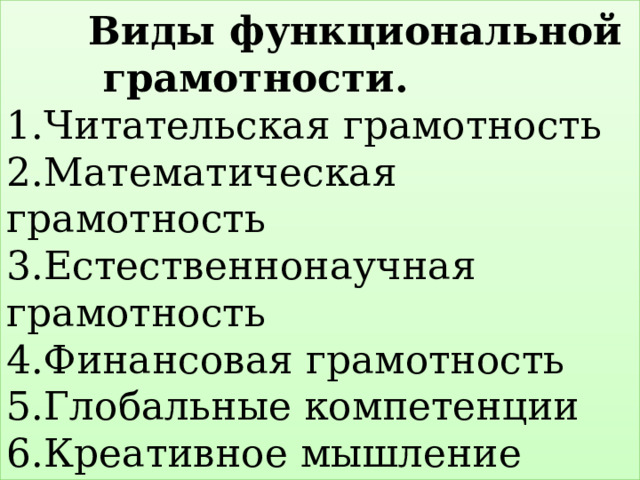  Виды функциональной грамотности.  1.Читательская грамотность  2.Математическая грамотность  3.Естественнонаучная грамотность  4.Финансовая грамотность  5.Глобальные компетенции  6.Креативное мышление 