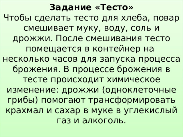 Задание «Тесто»  Чтобы сделать тесто для хлеба, повар смешивает муку, воду, соль и дрожжи. После смешивания тесто помещается в контейнер на несколько часов для запуска процесса брожения. В процессе брожения в тесте происходит химическое изменение: дрожжи (одноклеточные грибы) помогают трансформировать крахмал и сахар в муке в углекислый газ и алкоголь.   