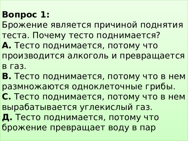 Вопрос 1:  Брожение является причиной поднятия теста. Почему тесто поднимается?  А. Тесто поднимается, потому что производится алкоголь и превращается в газ.  В. Тесто поднимается, потому что в нем размножаются одноклеточные грибы.  С. Тесто поднимается, потому что в нем вырабатывается углекислый газ.  Д. Тесто поднимается, потому что брожение превращает воду в пар 