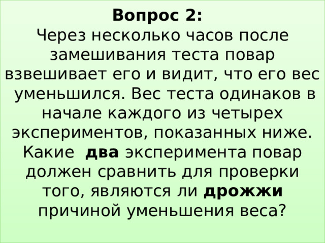 Вопрос 2:   Через несколько часов после замешивания теста повар взвешивает его и видит, что его вес уменьшился. Вес теста одинаков в начале каждого из четырех экспериментов, показанных ниже. Какие два эксперимента повар должен сравнить для проверки того, являются ли дрожжи причиной уменьшения веса?   