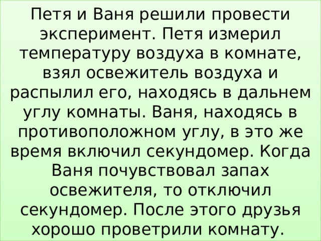 Петя и Ваня решили провести эксперимент. Петя измерил температуру воздуха в комнате, взял освежитель воздуха и распылил его, находясь в дальнем углу комнаты. Ваня, находясь в противоположном углу, в это же время включил секундомер. Когда Ваня почувствовал запах освежителя, то отключил секундомер. После этого друзья хорошо проветрили комнату. 