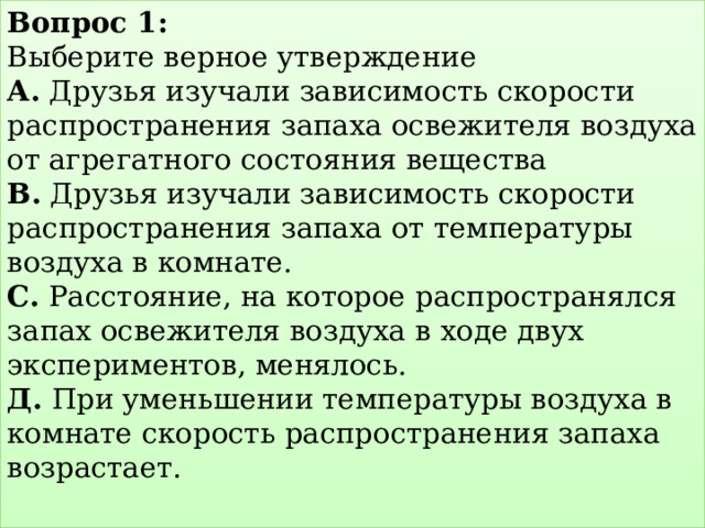 Вопрос 1:  Выберите верное утверждение  А. Друзья изучали зависимость скорости распространения запаха освежителя воздуха от агрегатного состояния вещества  В. Друзья изучали зависимость скорости распространения запаха от температуры воздуха в комнате.  С. Расстояние, на которое распространялся запах освежителя воздуха в ходе двух экспериментов, менялось.  Д. При уменьшении температуры воздуха в комнате скорость распространения запаха возрастает.   