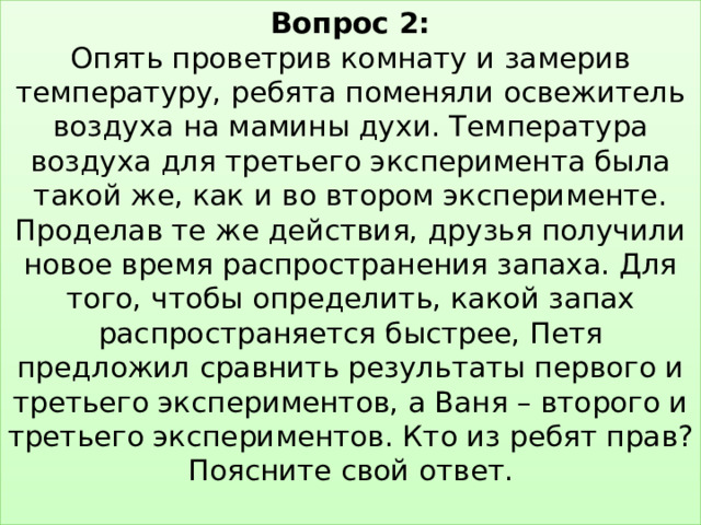 Вопрос 2:  Опять проветрив комнату и замерив температуру, ребята поменяли освежитель воздуха на мамины духи. Температура воздуха для третьего эксперимента была такой же, как и во втором эксперименте. Проделав те же действия, друзья получили новое время распространения запаха. Для того, чтобы определить, какой запах распространяется быстрее, Петя предложил сравнить результаты первого и третьего экспериментов, а Ваня – второго и третьего экспериментов. Кто из ребят прав? Поясните свой ответ.   