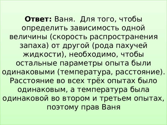  Ответ: Ваня. Для того, чтобы определить зависимость одной величины (скорость распространения запаха) от другой (рода пахучей жидкости), необходимо, чтобы остальные параметры опыта были одинаковыми (температура, расстояние). Расстояние во всех трёх опытах было одинаковым, а температура была одинаковой во втором и третьем опытах, поэтому прав Ваня   