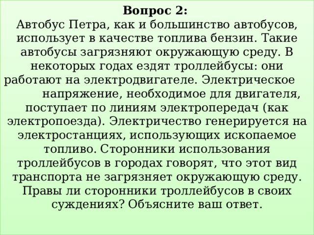 Вопрос 2:   Автобус Петра, как и большинство автобусов, использует в качестве топлива бензин. Такие автобусы загрязняют окружающую среду. В некоторых годах ездят троллейбусы: они работают на электродвигателе. Электрическое напряжение, необходимое для двигателя, поступает по линиям электропередач (как электропоезда). Электричество генерируется на электростанциях, использующих ископаемое топливо. Сторонники использования троллейбусов в городах говорят, что этот вид транспорта не загрязняет окружающую среду.  Правы ли сторонники троллейбусов в своих суждениях? Объясните ваш ответ.   