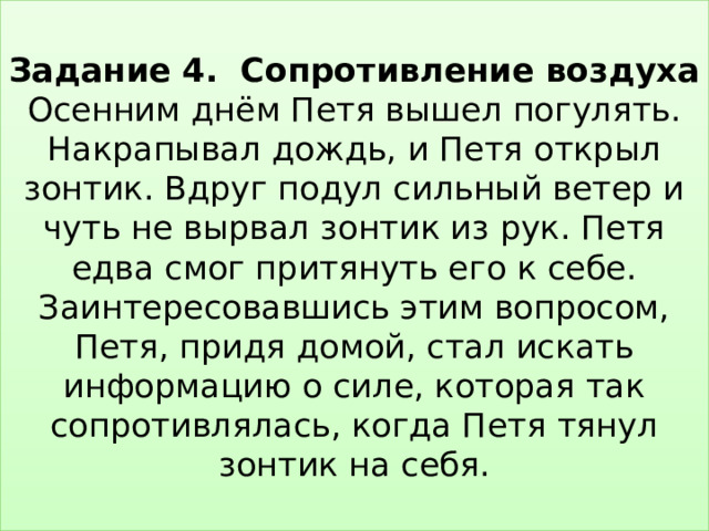  Задание 4. Сопротивление воздуха  Осенним днём Петя вышел погулять. Накрапывал дождь, и Петя открыл зонтик. Вдруг подул сильный ветер и чуть не вырвал зонтик из рук. Петя едва смог притянуть его к себе. Заинтересовавшись этим вопросом, Петя, придя домой, стал искать информацию о силе, которая так сопротивлялась, когда Петя тянул зонтик на себя.   