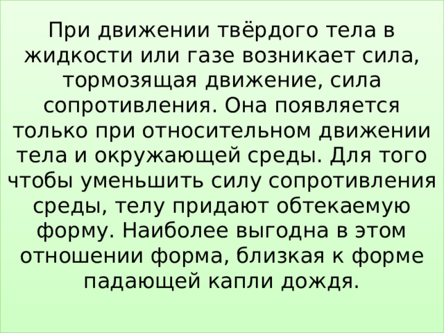 При движении твёрдого тела в жидкости или газе возникает сила, тормозящая движение, сила сопротивления. Она появляется только при относительном движении тела и окружающей среды. Для того чтобы уменьшить силу сопротивления среды, телу придают обтекаемую форму. Наиболее выгодна в этом отношении форма, близкая к форме падающей капли дождя.   