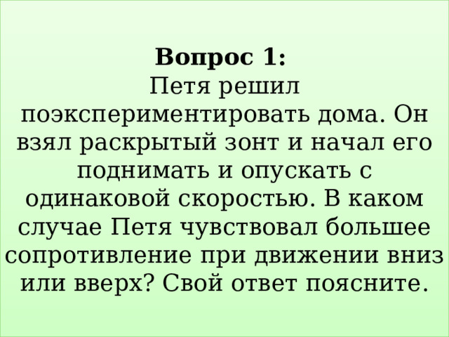  Вопрос 1:   Петя решил поэкспериментировать дома. Он взял раскрытый зонт и начал его поднимать и опускать с одинаковой скоростью. В каком случае Петя чувствовал большее сопротивление при движении вниз или вверх? Свой ответ поясните.   