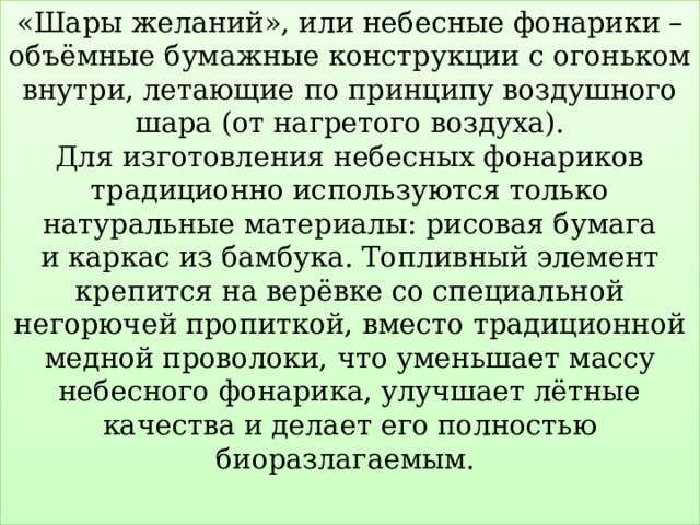 «Шары желаний», или небесные фонарики – объёмные бумажные конструкции с огоньком внутри, летающие по принципу воздушного шара (от нагретого воздуха).  Для изготовления небесных фонариков традиционно используются только натуральные материалы: рисовая бумага и каркас из бамбука. Топливный элемент крепится на верёвке со специальной негорючей пропиткой, вместо традиционной медной проволоки, что уменьшает массу небесного фонарика, улучшает лётные качества и делает его полностью биоразлагаемым.   