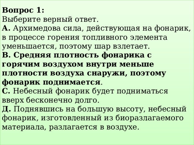 Вопрос 1:   Выберите верный ответ.  А. Архимедова сила, действующая на фонарик, в процессе горения топливного элемента уменьшается, поэтому шар взлетает.  В. Средняя плотность фонарика с горячим воздухом внутри меньше плотности воздуха снаружи, поэтому фонарик поднимается .  С. Небесный фонарик будет подниматься вверх бесконечно долго.  Д. Поднявшись на большую высоту, небесный фонарик, изготовленный из биоразлагаемого материала, разлагается в воздухе.   