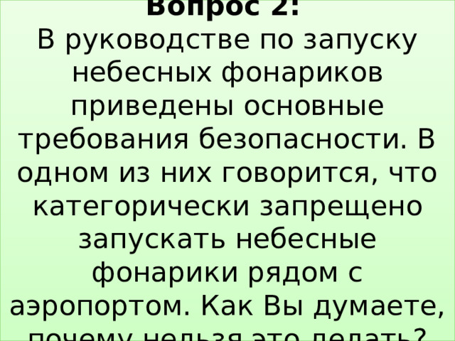 Вопрос 2:   В руководстве по запуску небесных фонариков приведены основные требования безопасности. В одном из них говорится, что категорически запрещено запускать небесные фонарики рядом с аэропортом. Как Вы думаете, почему нельзя это делать? 