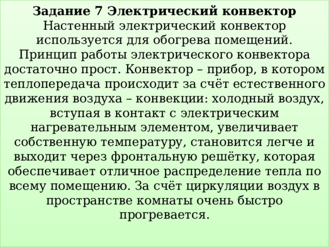 Задание 7 Электрический конвектор  Настенный электрический конвектор используется для обогрева помещений.  Принцип работы электрического конвектора достаточно прост. Конвектор – прибор, в котором теплопередача происходит за счёт естественного движения воздуха – конвекции: холодный воздух, вступая в контакт с электрическим нагревательным элементом, увеличивает собственную температуру, становится легче и выходит через фронтальную решётку, которая обеспечивает отличное распределение тепла по всему помещению. За счёт циркуляции воздух в пространстве комнаты очень быстро прогревается.   