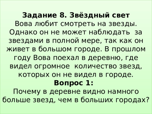  Задание 8. Звёздный свет  Вова любит смотреть на звезды. Однако он не может наблюдать за звездами в полной мере, так как он живет в большом городе. В прошлом году Вова поехал в деревню, где видел огромное количество звезд, которых он не видел в городе.  Вопрос 1:   Почему в деревне видно намного больше звезд, чем в больших городах?   