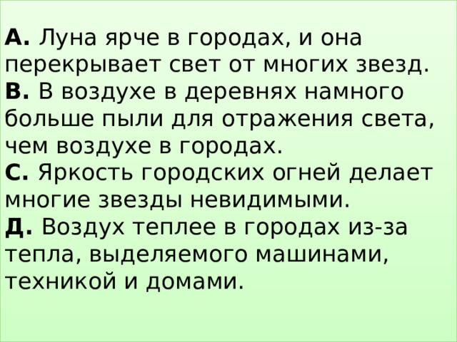 А. Луна ярче в городах, и она перекрывает свет от многих звезд.  В. В воздухе в деревнях намного больше пыли для отражения света, чем воздухе в городах.  С. Яркость городских огней делает многие звезды невидимыми.  Д. Воздух теплее в городах из-за тепла, выделяемого машинами, техникой и домами.   