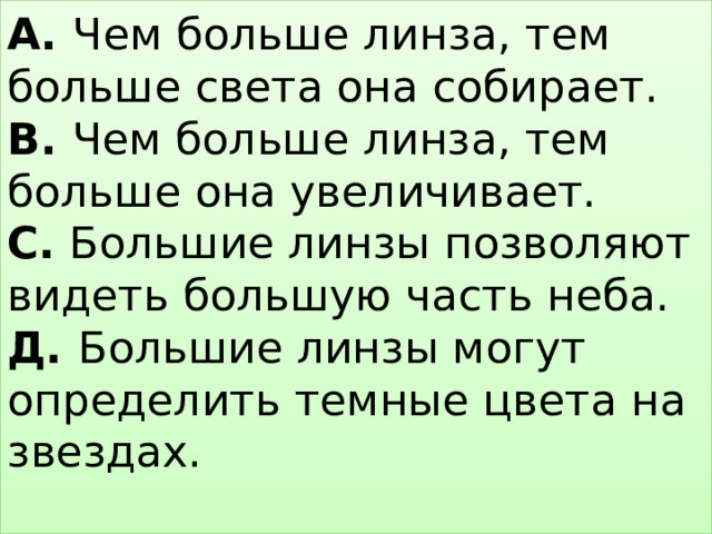 А. Чем больше линза, тем больше света она собирает.  В. Чем больше линза, тем больше она увеличивает.  С. Большие линзы позволяют видеть большую часть неба.  Д. Большие линзы могут определить темные цвета на звездах.   