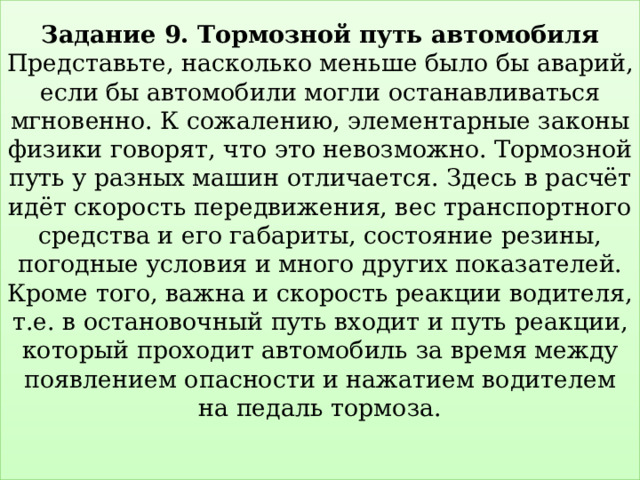 Задание 9. Тормозной путь автомобиля  Представьте, насколько меньше было бы аварий, если бы автомобили могли останавливаться мгновенно. К сожалению, элементарные законы физики говорят, что это невозможно. Тормозной путь у разных машин отличается. Здесь в расчёт идёт скорость передвижения, вес транспортного средства и его габариты, состояние резины, погодные условия и много других показателей. Кроме того, важна и скорость реакции водителя, т.е. в остановочный путь входит и путь реакции, который проходит автомобиль за время между появлением опасности и нажатием водителем на педаль тормоза.   