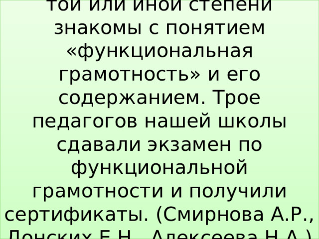 Все педагоги нашей школы в той или иной степени знакомы с понятием «функциональная грамотность» и его содержанием. Трое педагогов нашей школы сдавали экзамен по функциональной грамотности и получили сертификаты. (Смирнова А.Р., Донских Е.Н., Алексеева Н.А.)   