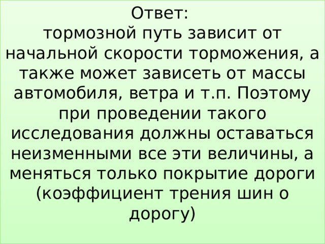 Ответ:  тормозной путь зависит от начальной скорости торможения, а также может зависеть от массы автомобиля, ветра и т.п. Поэтому при проведении такого исследования должны оставаться неизменными все эти величины, а меняться только покрытие дороги (коэффициент трения шин о дорогу)   