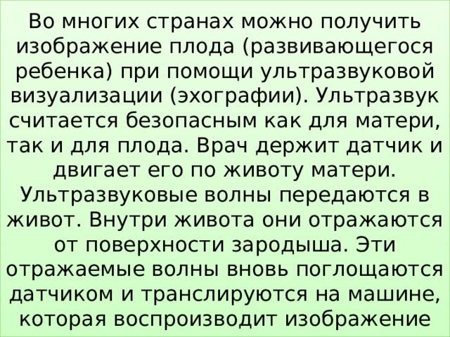 Во многих странах можно получить изображение плода (развивающегося ребенка) при помощи ультразвуковой визуализации (эхографии). Ультразвук считается безопасным как для матери, так и для плода. Врач держит датчик и двигает его по животу матери. Ультразвуковые волны передаются в живот. Внутри живота они отражаются от поверхности зародыша. Эти отражаемые волны вновь поглощаются датчиком и транслируются на машине, которая воспроизводит изображение 