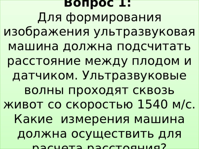 Вопрос 1:   Для формирования изображения ультразвуковая машина должна подсчитать расстояние между плодом и датчиком. Ультразвуковые волны проходят сквозь живот со скоростью 1540 м/с. Какие измерения машина должна осуществить для расчета расстояния? 