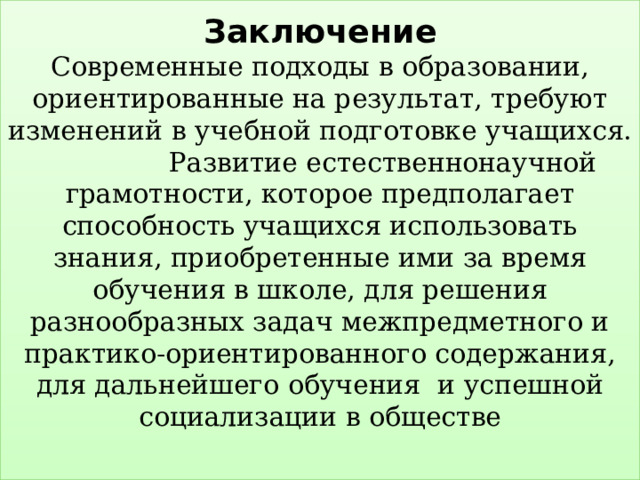 Заключение  Современные подходы в образовании, ориентированные на результат, требуют изменений в учебной подготовке учащихся.  Развитие естественнонаучной грамотности, которое предполагает способность учащихся использовать знания, приобретенные ими за время обучения в школе, для решения разнообразных задач межпредметного и практико-ориентированного содержания, для дальнейшего обучения и успешной социализации в обществе   