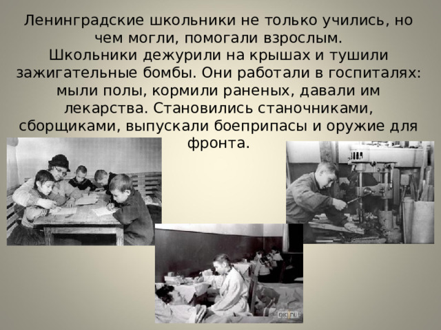 Ленинградские школьники не только учились, но чем могли, помогали взрослым.  Школьники дежурили на крышах и тушили зажигательные бомбы. Они работали в госпиталях: мыли полы, кормили раненых, давали им лекарства. Становились станочниками, сборщиками, выпускали боеприпасы и оружие для фронта. 