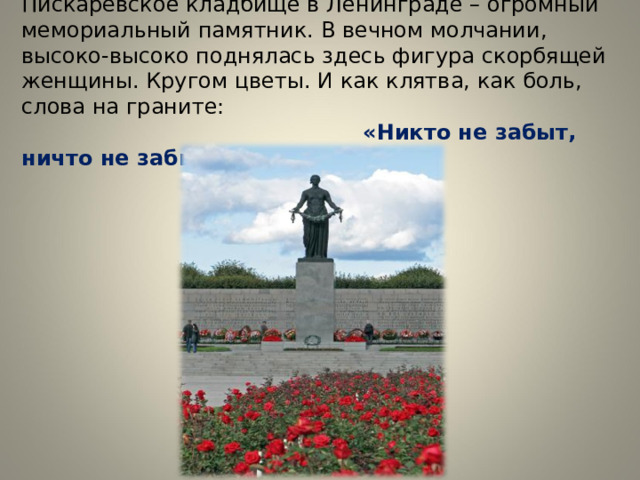 Пискарёвское кладбище в Ленинграде – огромный мемориальный памятник. В вечном молчании, высоко-высоко поднялась здесь фигура скорбящей женщины. Кругом цветы. И как клятва, как боль, слова на граните:   «Никто не забыт, ничто не забыто» 