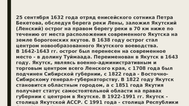 25 сентября 1632 года отряд енисейского сотника Петра Бекетова, обследуя берега реки Лены, заложил Якутский (Ленский) острог на правом берегу реки в 70 км ниже по течению от места расположения современного Якутска на земле борогонских якутов. В 1638 году острог стал центром новообразованного Якутского воеводства. В 1642-1643 гг. острог был перенесен на современное место - в долину Туймаада. Переименован в Якутск в 1643 году. Якутск, являясь военно-административным и торговым центром всего Ленского края, с 1708 года был подчинен Сибирской губернии, с 1822 года - Восточно-Сибирскому генерал-губернаторству. В 1822 году Якутск становится областным городом, а с 1851 года Якутия получает статус самостоятельной области на правах губернии с центром в Якутске. В 1922-1991 гг. Якутск - столица Якутской АССР. С 1991 года - столица Республики Саха (Якутия). 