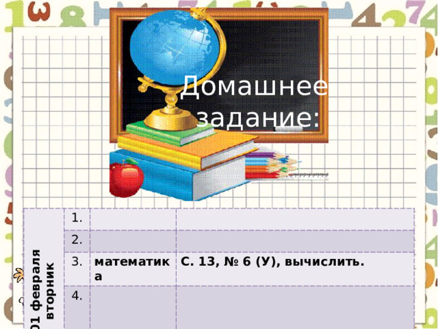 Домашнее задание: 01 февраля вторник 1. 2. 3. математика 4. С. 13, № 6 (У), вычислить. 